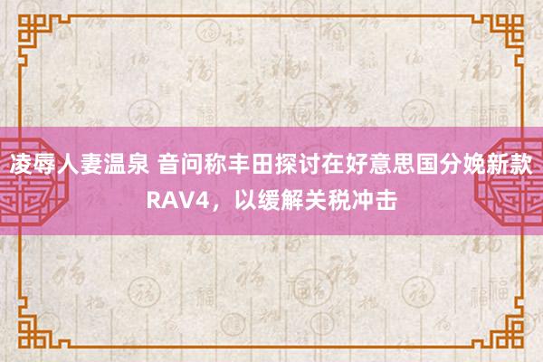 凌辱人妻温泉 音问称丰田探讨在好意思国分娩新款RAV4，以缓解关税冲击