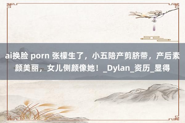 ai换脸 porn 张檬生了，小五陪产剪脐带，产后素颜美丽，女儿侧颜像她！_Dylan_资历_显得