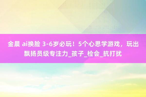 金晨 ai换脸 3-6岁必玩！5个心思学游戏，玩出飘扬员级专注力_孩子_检会_抗打扰