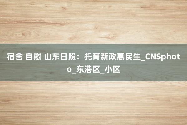 宿舍 自慰 山东日照：托育新政惠民生_CNSphoto_东港区_小区