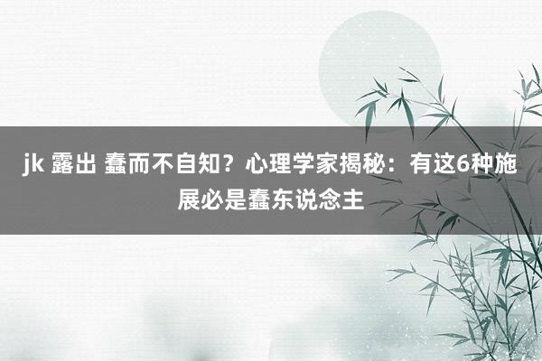 jk 露出 蠢而不自知？心理学家揭秘：有这6种施展必是蠢东说念主