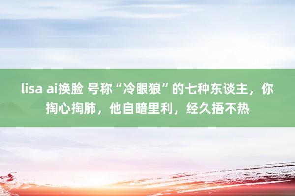 lisa ai换脸 号称“冷眼狼”的七种东谈主，你掏心掏肺，他自暗里利，经久捂不热