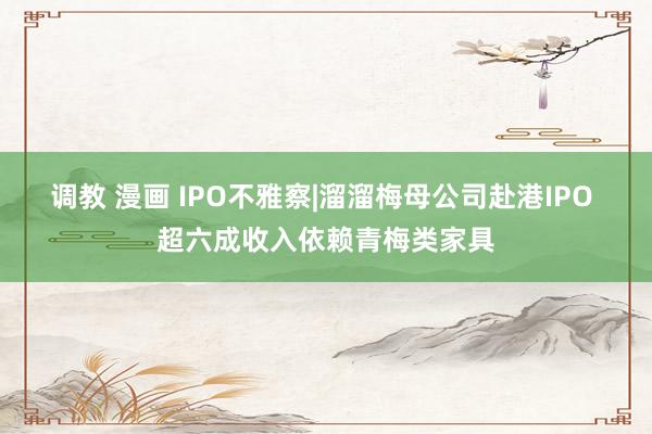调教 漫画 IPO不雅察|溜溜梅母公司赴港IPO 超六成收入依赖青梅类家具