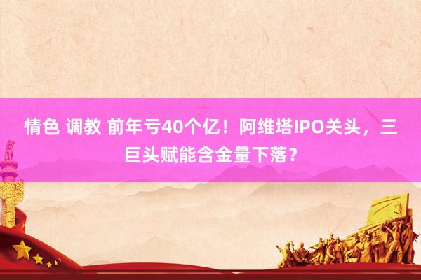 情色 调教 前年亏40个亿！阿维塔IPO关头，三巨头赋能含金量下落？
