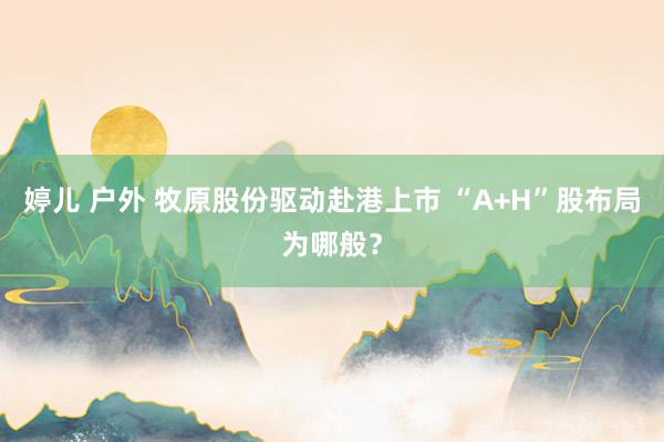婷儿 户外 牧原股份驱动赴港上市 “A+H”股布局为哪般？