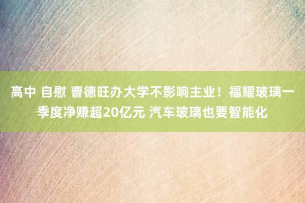 高中 自慰 曹德旺办大学不影响主业！福耀玻璃一季度净赚超20亿元 汽车玻璃也要智能化