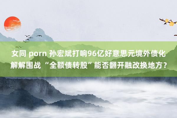 女同 porn 孙宏斌打响96亿好意思元境外债化解解围战 “全额债转股”能否翻开融改换地方？