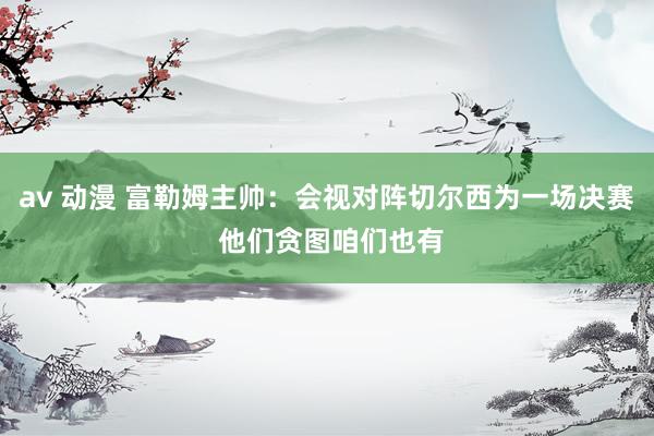 av 动漫 富勒姆主帅：会视对阵切尔西为一场决赛 他们贪图咱们也有