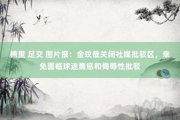 楠里 足交 图片报：金玟哉关闭社媒批驳区，幸免面临球迷膺惩和侮辱性批驳