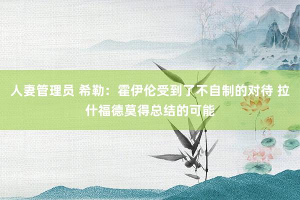 人妻管理员 希勒：霍伊伦受到了不自制的对待 拉什福德莫得总结的可能