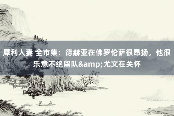 犀利人妻 全市集：德赫亚在佛罗伦萨很昂扬，他很乐意不绝留队&尤文在关怀