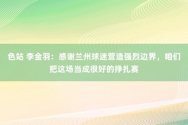 色站 李金羽：感谢兰州球迷营造强烈边界，咱们把这场当成很好的挣扎赛