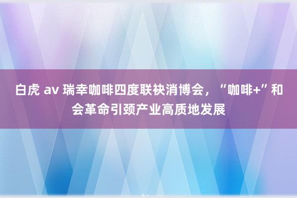 白虎 av 瑞幸咖啡四度联袂消博会，“咖啡+”和会革命引颈产业高质地发展