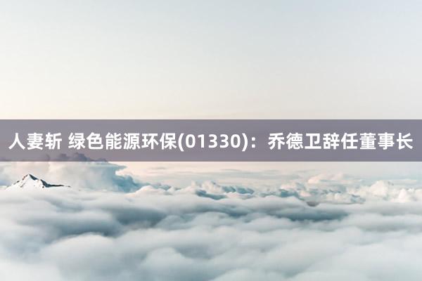 人妻斩 绿色能源环保(01330)：乔德卫辞任董事长