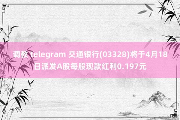 调教 telegram 交通银行(03328)将于4月18日派发A股每股现款红利0.197元