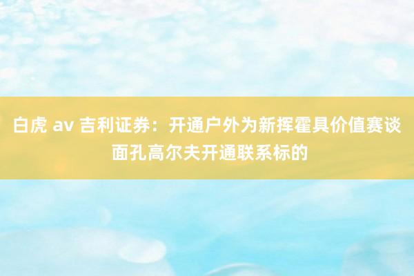 白虎 av 吉利证券：开通户外为新挥霍具价值赛谈 面孔高尔夫开通联系标的