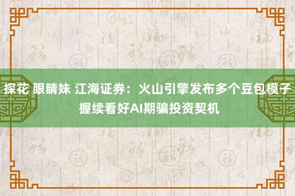 探花 眼睛妹 江海证券：火山引擎发布多个豆包模子 握续看好AI期骗投资契机