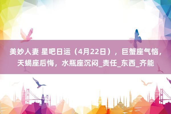 美妙人妻 星吧日运（4月22日），巨蟹座气恼，天蝎座后悔，水瓶座沉闷_责任_东西_齐能
