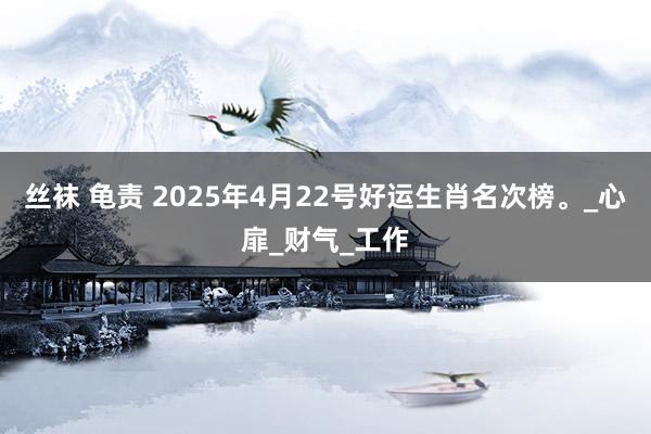 丝袜 龟责 2025年4月22号好运生肖名次榜。_心扉_财气_工作