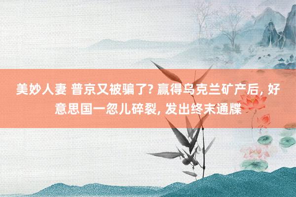 美妙人妻 普京又被骗了? 赢得乌克兰矿产后, 好意思国一忽儿碎裂, 发出终末通牒