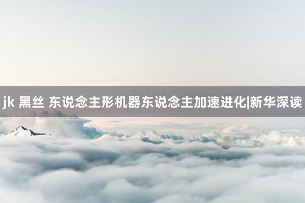 jk 黑丝 东说念主形机器东说念主加速进化|新华深读