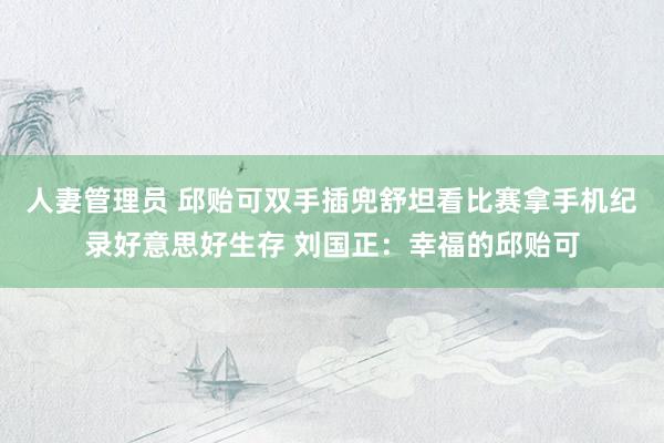 人妻管理员 邱贻可双手插兜舒坦看比赛拿手机纪录好意思好生存 刘国正：幸福的邱贻可