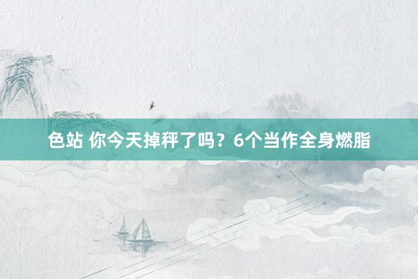 色站 你今天掉秤了吗？6个当作全身燃脂