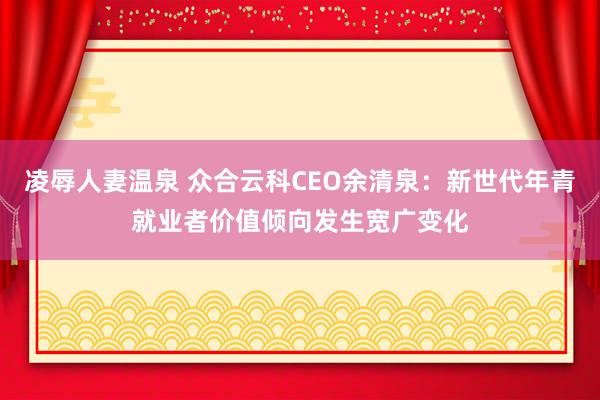 凌辱人妻温泉 众合云科CEO余清泉：新世代年青就业者价值倾向发生宽广变化