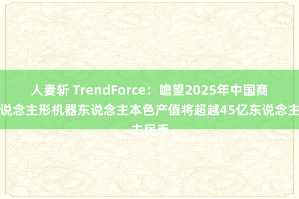 人妻斩 TrendForce：瞻望2025年中国商场东说念主形机器东说念主本色产值将超越45亿东说念主民币