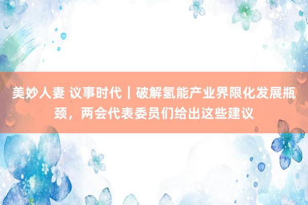 美妙人妻 议事时代｜破解氢能产业界限化发展瓶颈，两会代表委员们给出这些建议