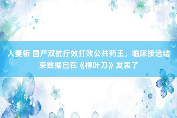 人妻斩 国产双抗疗效打败公共药王，临床接洽结束数据已在《柳叶刀》发表了