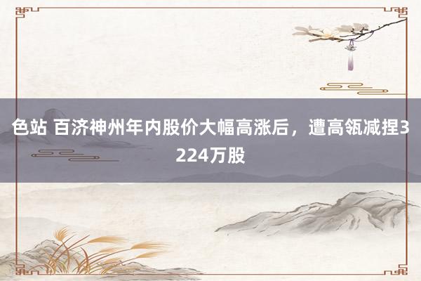 色站 百济神州年内股价大幅高涨后，遭高瓴减捏3224万股