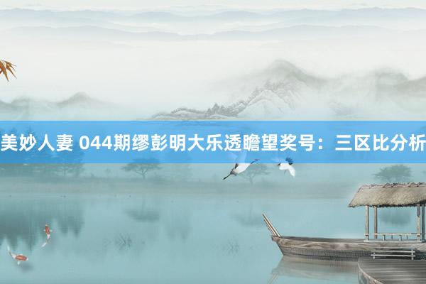 美妙人妻 044期缪彭明大乐透瞻望奖号：三区比分析
