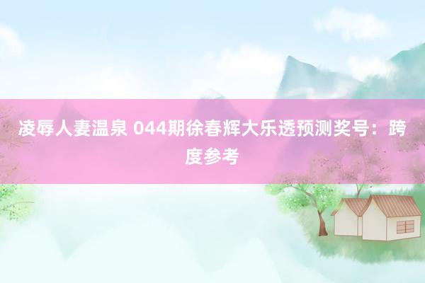 凌辱人妻温泉 044期徐春辉大乐透预测奖号：跨度参考