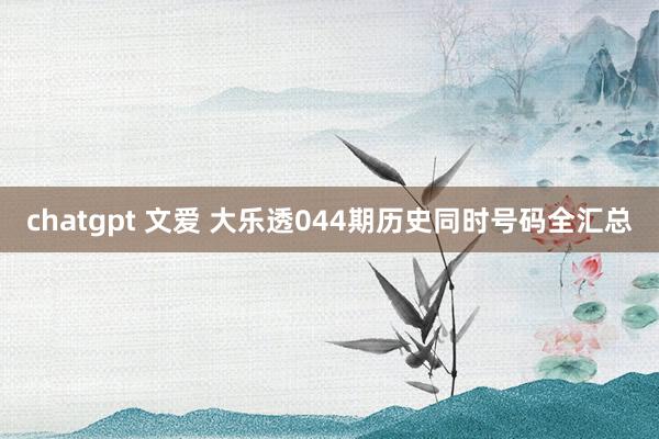 chatgpt 文爱 大乐透044期历史同时号码全汇总