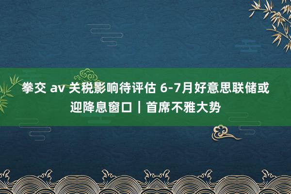 拳交 av 关税影响待评估 6-7月好意思联储或迎降息窗口｜首席不雅大势