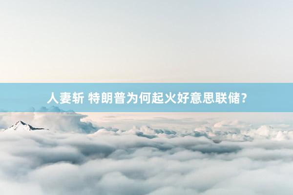 人妻斩 特朗普为何起火好意思联储？