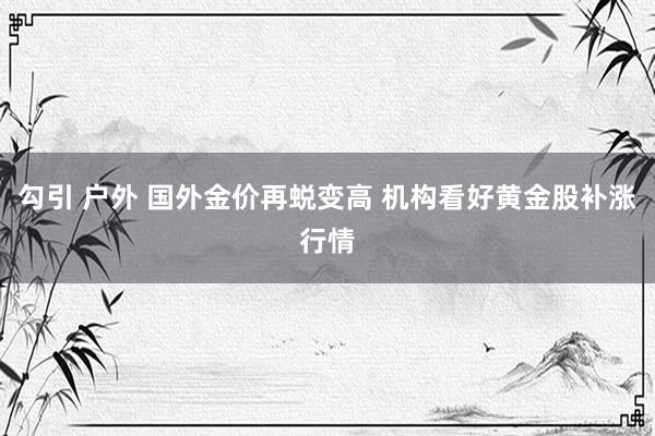 勾引 户外 国外金价再蜕变高 机构看好黄金股补涨行情