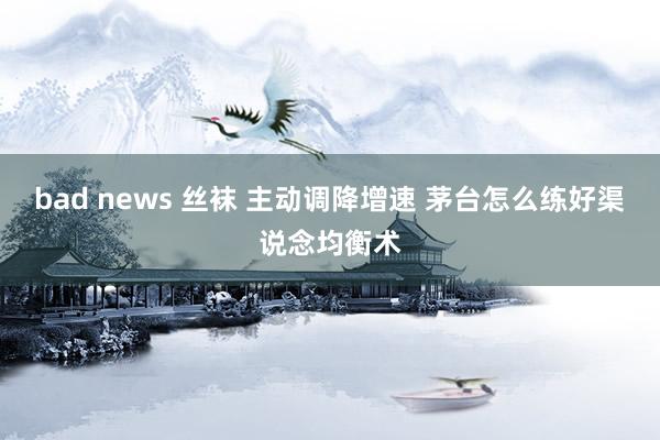 bad news 丝袜 主动调降增速 茅台怎么练好渠说念均衡术