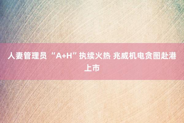 人妻管理员 “A+H”执续火热 兆威机电贪图赴港上市