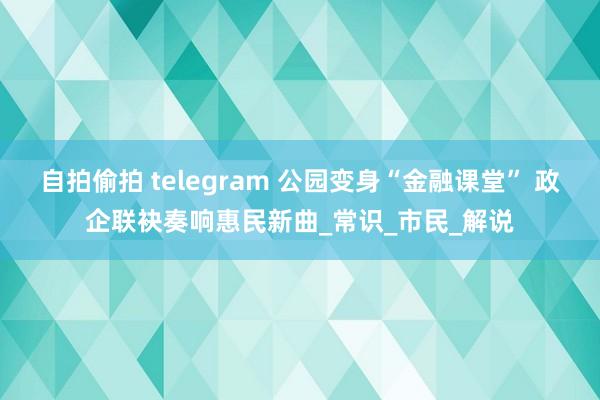 自拍偷拍 telegram 公园变身“金融课堂” 政企联袂奏响惠民新曲_常识_市民_解说