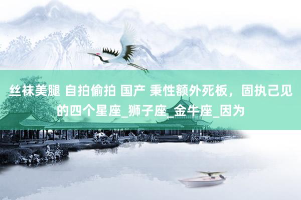 丝袜美腿 自拍偷拍 国产 秉性额外死板，固执己见的四个星座_狮子座_金牛座_因为