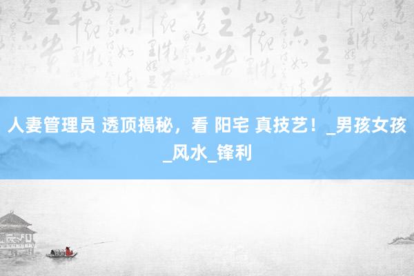人妻管理员 透顶揭秘，看 阳宅 真技艺！_男孩女孩_风水_锋利
