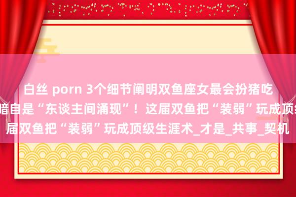白丝 porn 3个细节阐明双鱼座女最会扮猪吃老虎！名义是傻白甜，暗自是“东谈主间涌现”！这届双鱼把“装弱”玩成顶级生涯术_才是_共事_契机