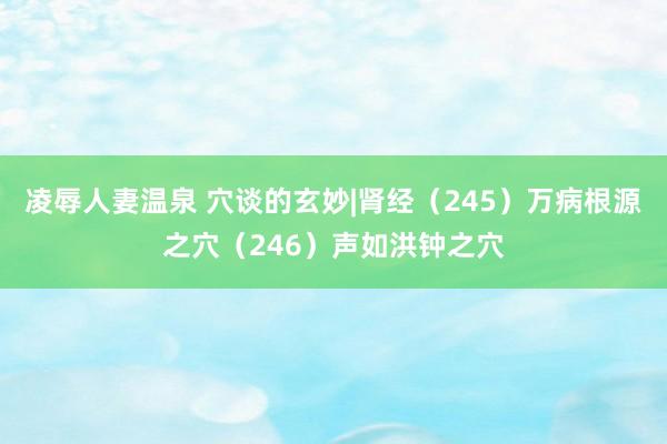 凌辱人妻温泉 穴谈的玄妙|肾经（245）万病根源之穴（246）声如洪钟之穴