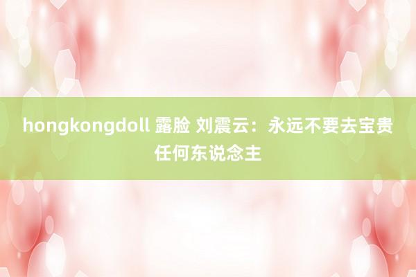 hongkongdoll 露脸 刘震云：永远不要去宝贵任何东说念主