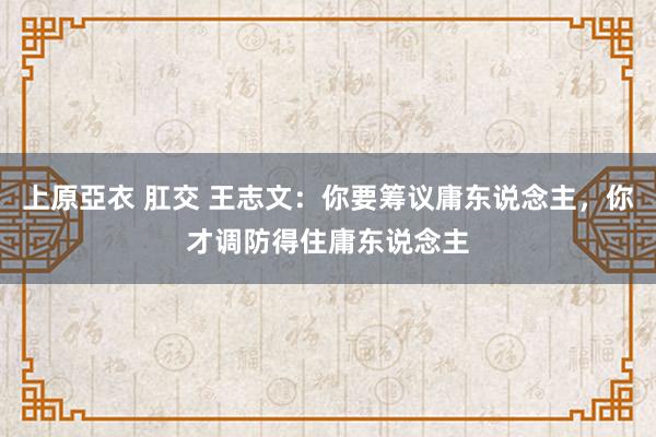 上原亞衣 肛交 王志文：你要筹议庸东说念主，你才调防得住庸东说念主
