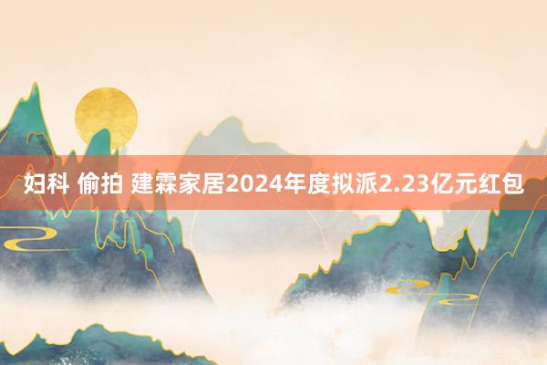 妇科 偷拍 建霖家居2024年度拟派2.23亿元红包