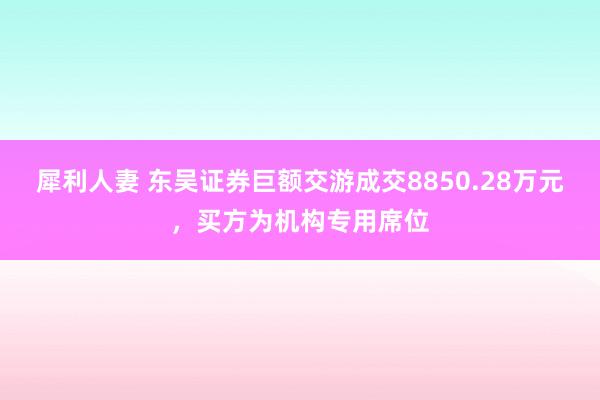 犀利人妻 东吴证券巨额交游成交8850.28万元，买方为机构专用席位