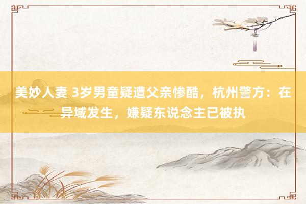美妙人妻 3岁男童疑遭父亲惨酷，杭州警方：在异域发生，嫌疑东说念主已被执